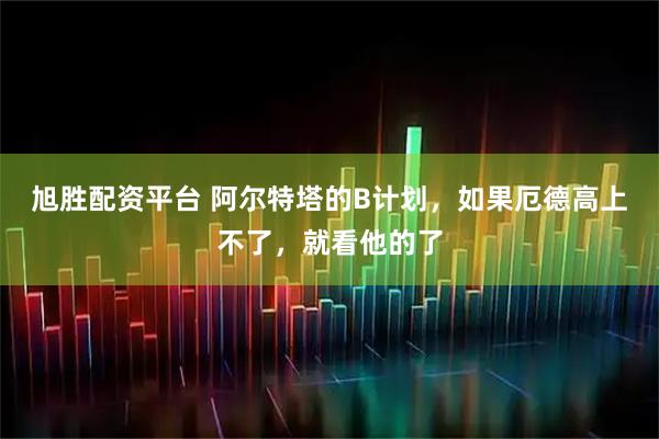 旭胜配资平台 阿尔特塔的B计划，如果厄德高上不了，就看他的了