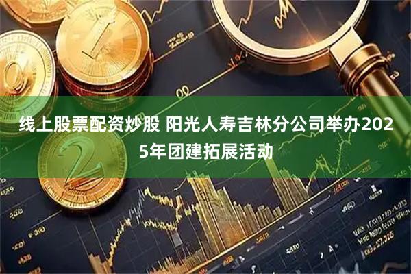 线上股票配资炒股 阳光人寿吉林分公司举办2025年团建拓展活动