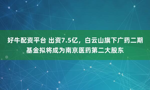 好牛配资平台 出资7.5亿，白云山旗下广药二期基金拟将成为南京医药第二大股东