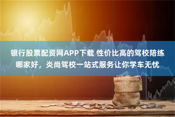 银行股票配资网APP下载 性价比高的驾校陪练哪家好，炎尚驾校一站式服务让你学车无忧