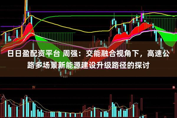 日日盈配资平台 周强：交能融合视角下，高速公路多场景新能源建设升级路径的探讨