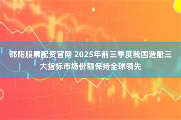 邵阳股票配资官网 2025年前三季度我国造船三大指标市场份额保持全球领先