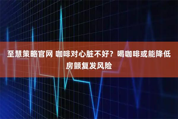 至慧策略官网 咖啡对心脏不好？喝咖啡或能降低房颤复发风险