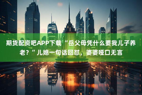 期货配资吧APP下载 “岳父母凭什么要我儿子养老？”儿媳一句话回怼，婆婆哑口无言