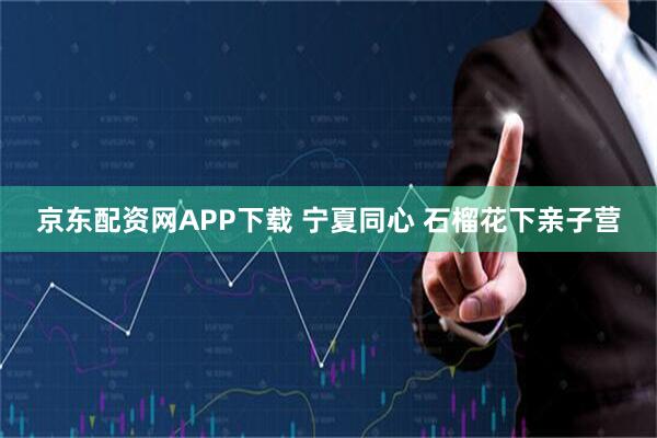 京东配资网APP下载 宁夏同心 石榴花下亲子营