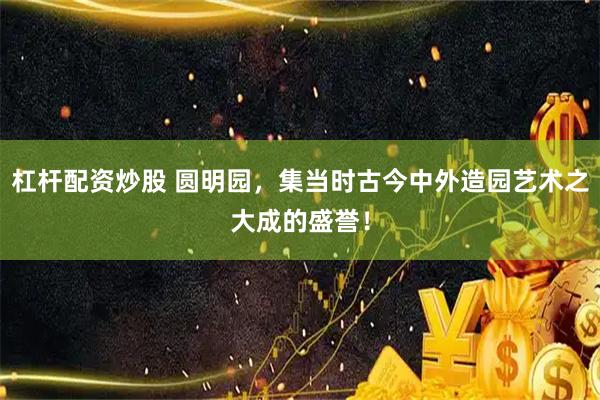 杠杆配资炒股 圆明园，集当时古今中外造园艺术之大成的盛誉！