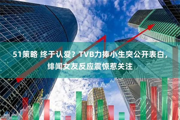 51策略 终于认爱？TVB力捧小生突公开表白，绯闻女友反应震惊惹关注