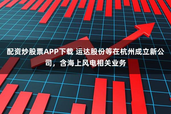 配资炒股票APP下载 运达股份等在杭州成立新公司，含海上风电相关业务