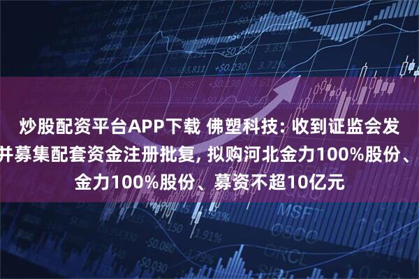 炒股配资平台APP下载 佛塑科技: 收到证监会发行股份购买资产并募集配套资金注册批复, 拟购河北金力100%股份、募资不超10亿元