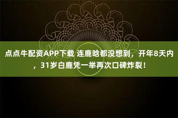 点点牛配资APP下载 连鹿晗都没想到，开年8天内，31岁白鹿凭一举再次口碑炸裂！