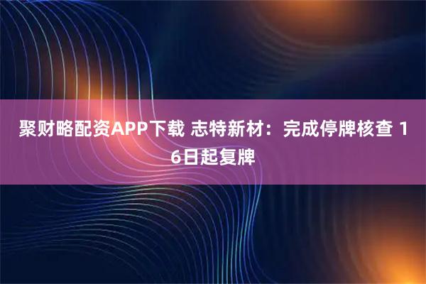 聚财略配资APP下载 志特新材：完成停牌核查 16日起复牌
