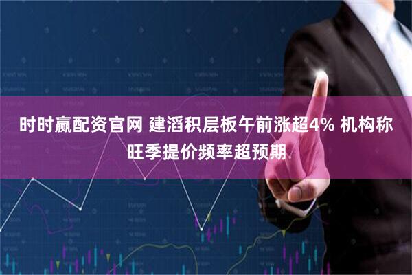 时时赢配资官网 建滔积层板午前涨超4% 机构称旺季提价频率超预期