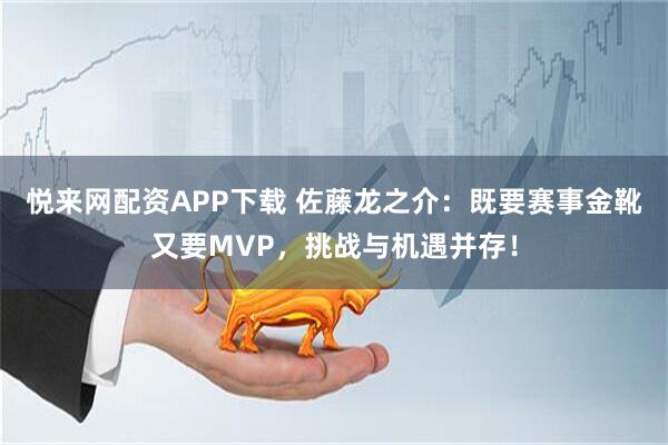 悦来网配资APP下载 佐藤龙之介：既要赛事金靴又要MVP，挑战与机遇并存！