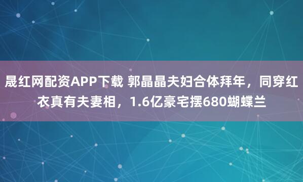 晟红网配资APP下载 郭晶晶夫妇合体拜年，同穿红衣真有夫妻相，1.6亿豪宅摆680蝴蝶兰