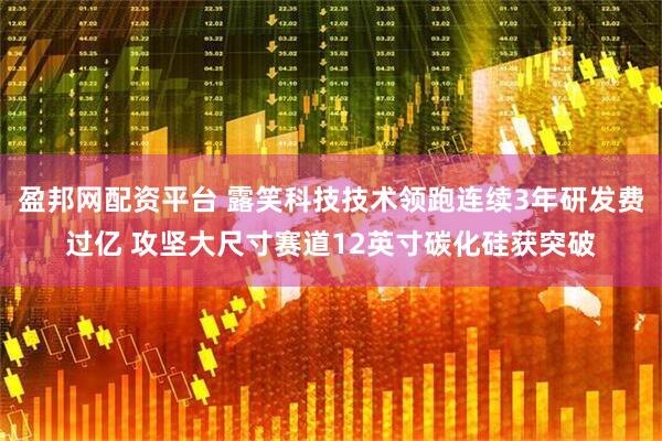 盈邦网配资平台 露笑科技技术领跑连续3年研发费过亿 攻坚大尺寸赛道12英寸碳化硅获突破