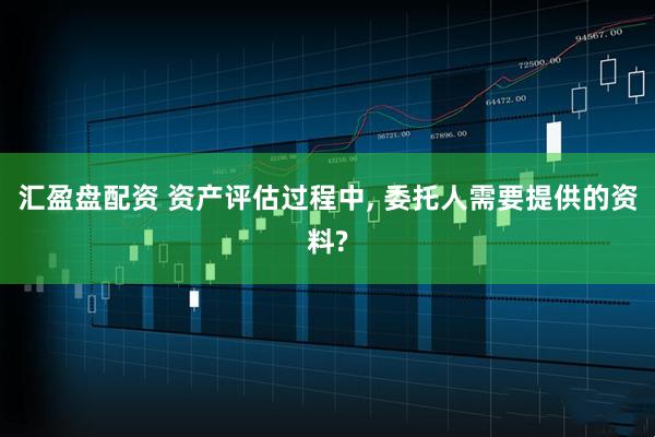 汇盈盘配资 资产评估过程中, 委托人需要提供的资料?