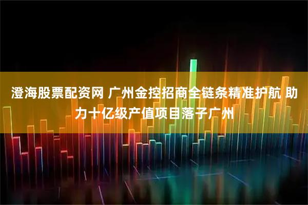 澄海股票配资网 广州金控招商全链条精准护航 助力十亿级产值项目落子广州