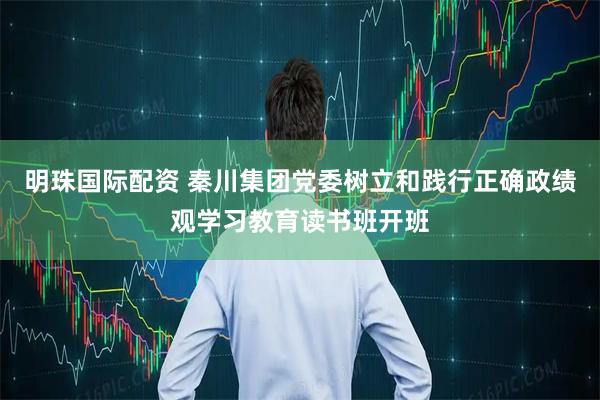 明珠国际配资 秦川集团党委树立和践行正确政绩观学习教育读书班开班
