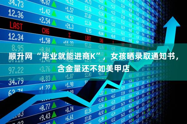顺升网 “毕业就能进商K”，女孩晒录取通知书，含金量还不如美甲店