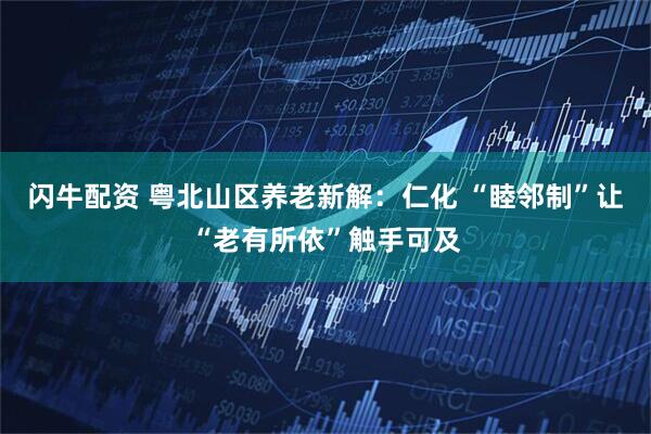 闪牛配资 粤北山区养老新解：仁化 “睦邻制”让“老有所依”触手可及