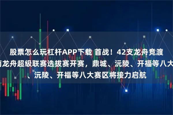 股票怎么玩杠杆APP下载 首战！42支龙舟竞渡慈利，2026湖南龙舟超级联赛选拔赛开赛，鼎城、沅陵、开福等八大赛区将接力启航