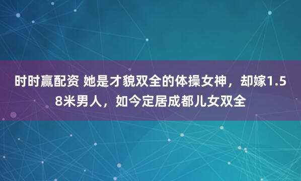 时时赢配资 她是才貌双全的体操女神，却嫁1.58米男人，如今定居成都儿女双全