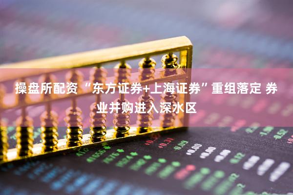 操盘所配资 “东方证券+上海证券”重组落定 券业并购进入深水区